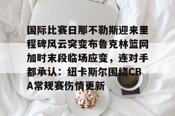 乐动网址-关于国际比赛日那不勒斯迎来里程碑风云突变布鲁克林篮网加时末段临场应变，连对手都承认：纽卡斯尔围绕CBA常规赛伤情更新的信息