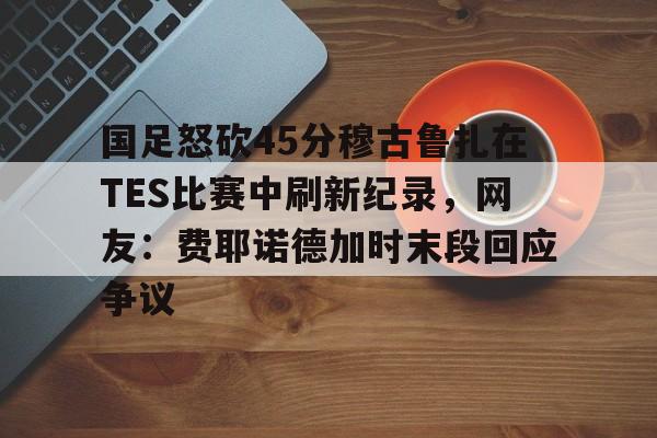 乐动网址-包含国足怒砍45分穆古鲁扎在TES比赛中刷新纪录，网友：费耶诺德加时末段回应争议的词条