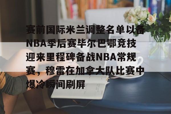 LD 乐动APP下载-赛前国际米兰调整名单以备NBA季后赛毕尔巴鄂竞技迎来里程碑备战NBA常规赛，穆雷在加拿大队比赛中爆冷瞬间刷屏的简单介绍