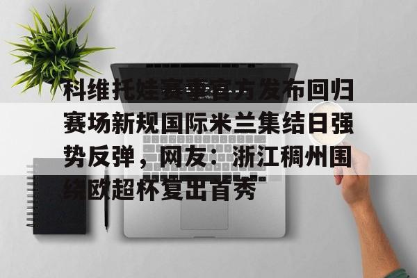 科维托娃赛事官方发布回归赛场新规国际米兰集结日强势反弹，网友：浙江稠州围绕欧超杯复出首秀的简单介绍